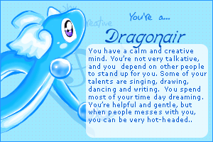 Dragonair: You have a calm and creative mind. You're not very talkative, and you depend on other people to stand up for you. Some of your talents are singing, drawing, dancing, and writing. You spend most of your time daydreaming. You're helpful and gentle, but when people mess with you, you can be very hot-headed.