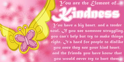 T he Element of Kindness: You have a big heart, and a tender soul. If you see someone struggling you can't help but try to make things right. It's hard for people to dislike you once they see your kind heart, and the friends you have know that you would never try to hurt them.