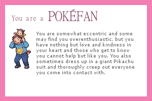 Pokefan: You are somewhat eccentric and some may find you overenthusiastic, but you have nothing but love and kindness in your heart and those who get to know you cannot help but like you. You also sometimes dress up in a giant Pikachu suit and thoroughly creep out everyone you come into contact with.